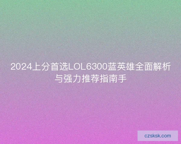 2024上分首选LOL6300蓝英雄全面解析与强力推荐指南手