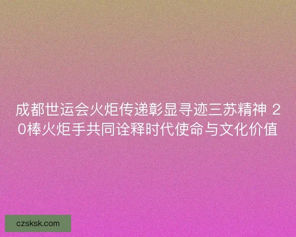成都世运会火炬传递彰显寻迹三苏精神 20棒火炬手共同诠释时代使命与文化价值