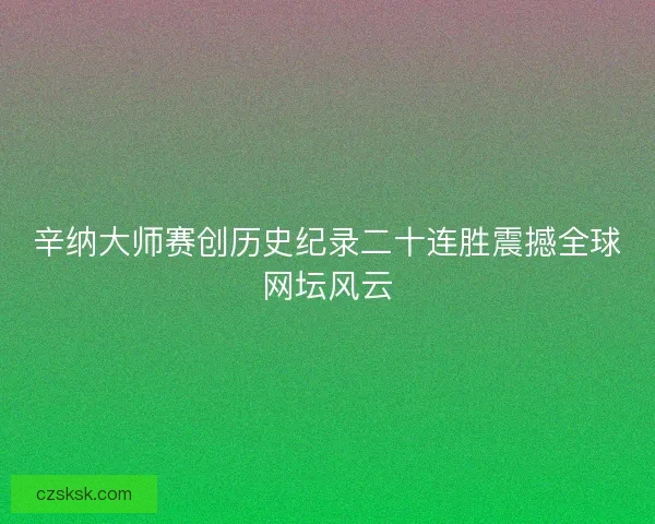 辛纳大师赛创历史纪录二十连胜震撼全球网坛风云