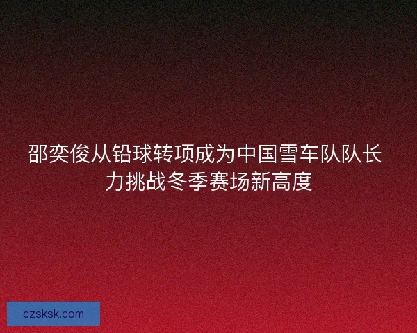 邵奕俊从铅球转项成为中国雪车队队长 力挑战冬季赛场新高度