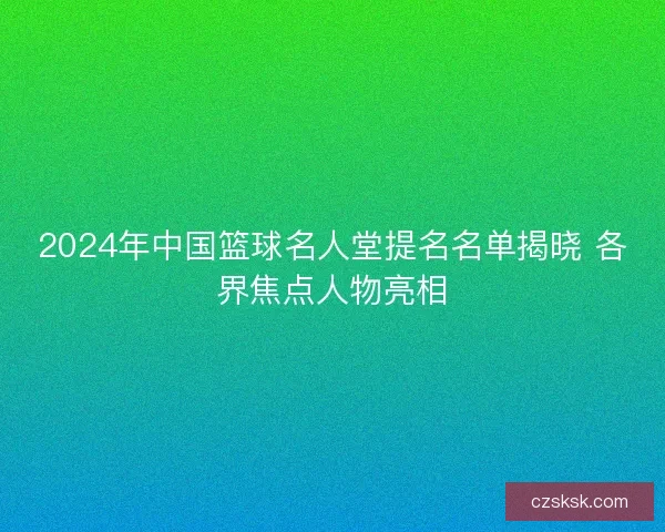 2024年中国篮球名人堂提名名单揭晓 各界焦点人物亮相