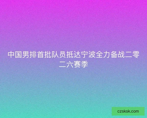 中国男排首批队员抵达宁波全力备战二零二六赛季