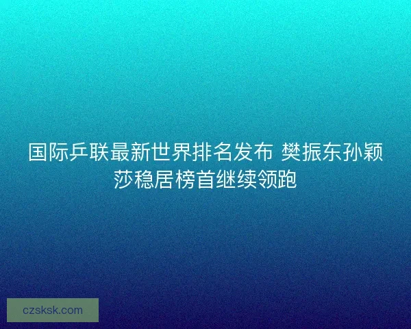 国际乒联最新世界排名发布 樊振东孙颖莎稳居榜首继续领跑