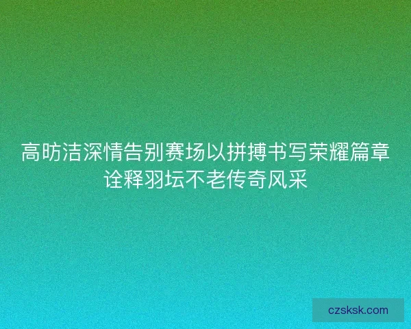 高昉洁深情告别赛场以拼搏书写荣耀篇章诠释羽坛不老传奇风采