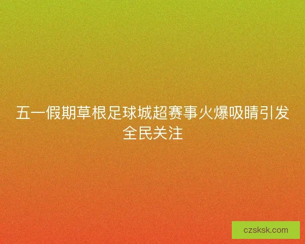 五一假期草根足球城超赛事火爆吸睛引发全民关注