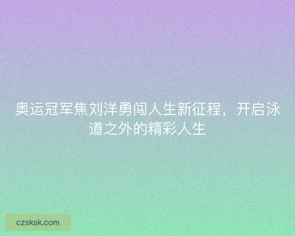 奥运冠军焦刘洋勇闯人生新征程，开启泳道之外的精彩人生