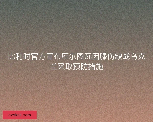 比利时官方宣布库尔图瓦因膝伤缺战乌克兰采取预防措施