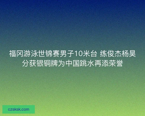 福冈游泳世锦赛男子10米台 练俊杰杨昊分获银铜牌为中国跳水再添荣誉