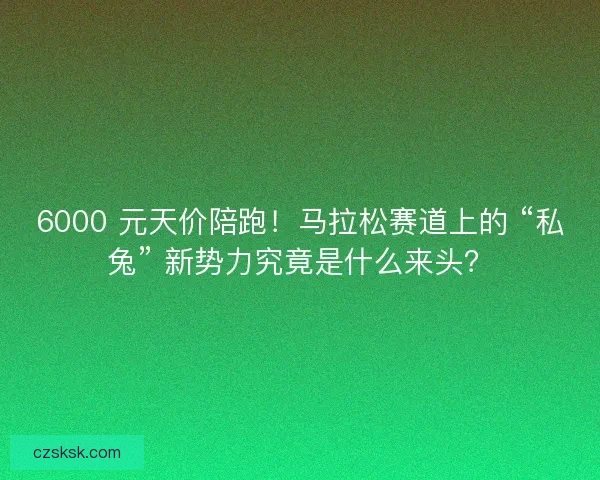 6000 元天价陪跑！马拉松赛道上的 “私兔” 新势力究竟是什么来头？