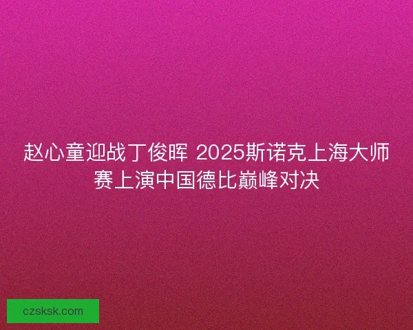 赵心童迎战丁俊晖 2025斯诺克上海大师赛上演中国德比巅峰对决