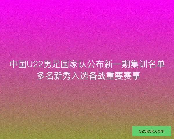 中国U22男足国家队公布新一期集训名单 多名新秀入选备战重要赛事