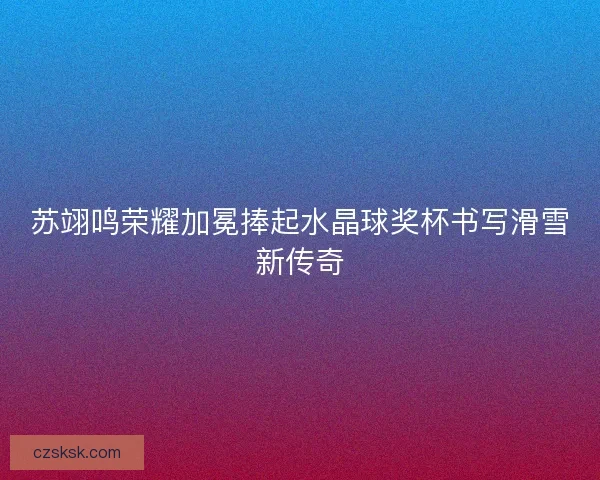 苏翊鸣荣耀加冕捧起水晶球奖杯书写滑雪新传奇
