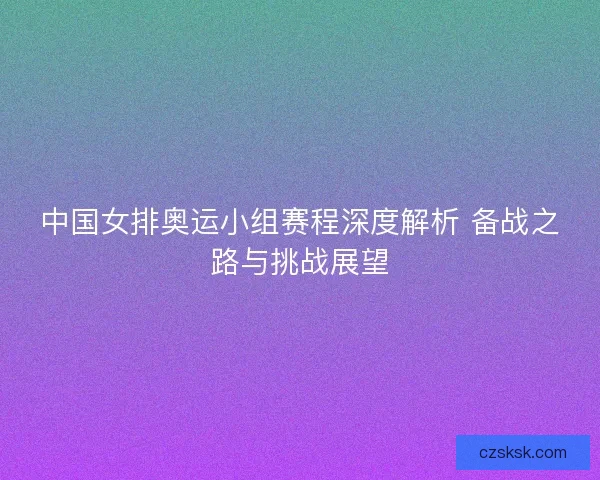 中国女排奥运小组赛程深度解析 备战之路与挑战展望