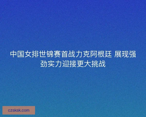 中国女排世锦赛首战力克阿根廷 展现强劲实力迎接更大挑战