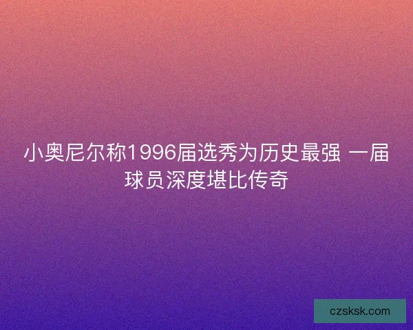 小奥尼尔称1996届选秀为历史最强 一届球员深度堪比传奇